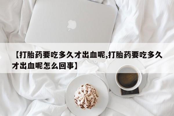 流产药叫什么名字微信怎么购买【打胎药要吃多久才出血呢,打胎药要吃多久才出血呢怎么回事】