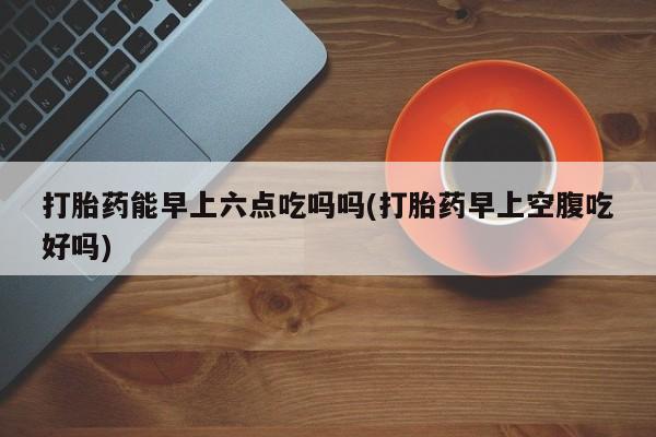 流产药叫什么名字微信怎么购买打胎药能早上六点吃吗吗(打胎药早上空腹吃好吗)