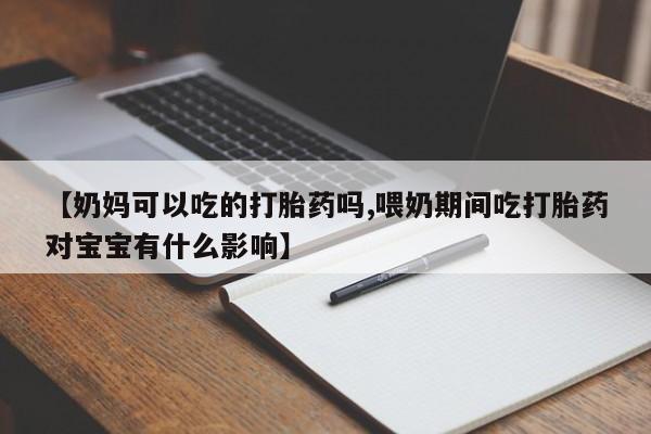 流产药叫什么名字微信怎么购买【奶妈可以吃的打胎药吗,喂奶期间吃打胎药对宝宝有什么影响】