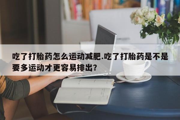 流产药叫什么名字微信怎么购买吃了打胎药怎么运动减肥.吃了打胎药是不是要多运动才更容易排出？