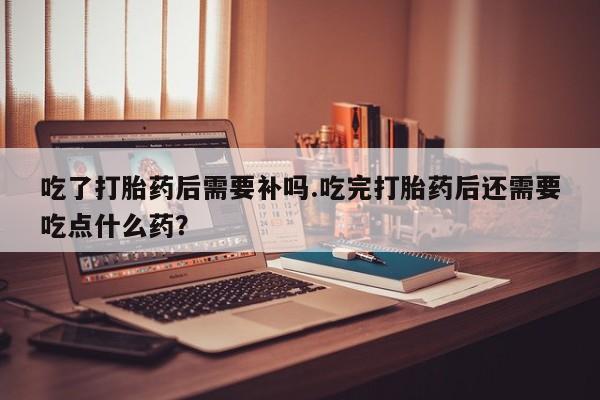 流产药叫什么名字微信怎么购买吃了打胎药后需要补吗.吃完打胎药后还需要吃点什么药？