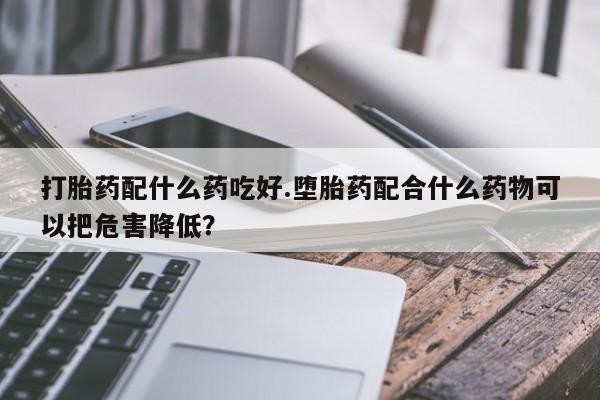 流产药叫什么名字微信怎么购买打胎药配什么药吃好.堕胎药配合什么药物可以把危害降低？