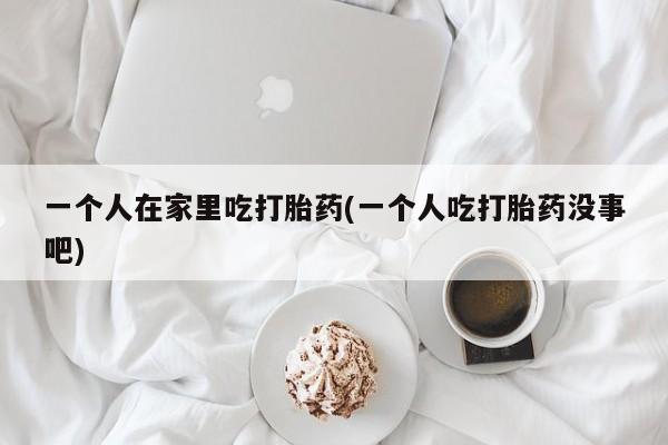 流产药叫什么名字微信怎么购买一个人在家里吃打胎药(一个人吃打胎药没事吧)