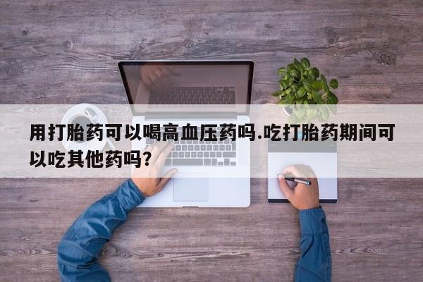 流产药叫什么名字微信怎么购买用打胎药可以喝高血压药吗.吃打胎药期间可以吃其他药吗？