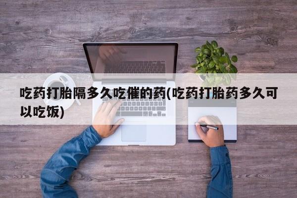 流产药叫什么名字微信怎么购买吃药打胎隔多久吃催的药(吃药打胎药多久可以吃饭)