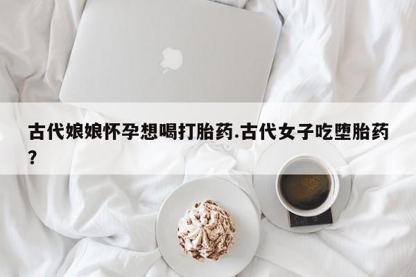 流产药叫什么名字微信怎么购买古代娘娘怀孕想喝打胎药.古代女子吃堕胎药？