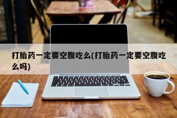 流产药叫什么名字微信怎么购买打胎药一定要空腹吃么(打胎药一定要空腹吃么吗)