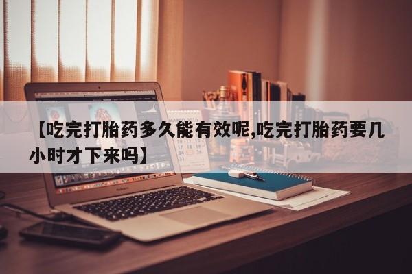流产药叫什么名字微信怎么购买【吃完打胎药多久能有效呢,吃完打胎药要几小时才下来吗】
