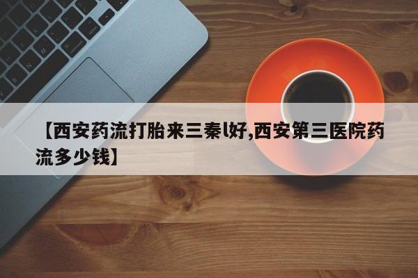 流产药叫什么名字微信怎么购买【西安药流打胎来三秦l好,西安第三医院药流多少钱】