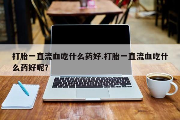 流产药叫什么名字微信怎么购买打胎一直流血吃什么药好.打胎一直流血吃什么药好呢?