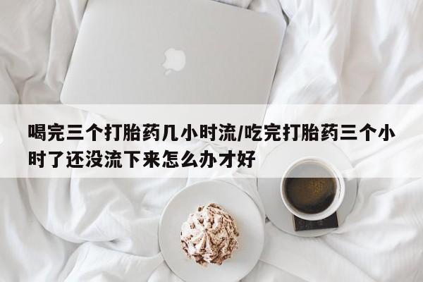 流产药叫什么名字微信怎么购买喝完三个打胎药几小时流/吃完打胎药三个小时了还没流下来怎么办才好