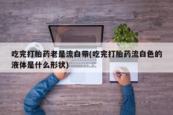 流产药叫什么名字微信怎么购买吃完打胎药老是流白带(吃完打胎药流白色的液体是什么形状)
