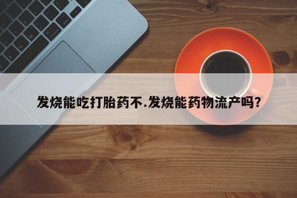 流产药叫什么名字微信怎么购买发烧能吃打胎药不.发烧能药物流产吗？