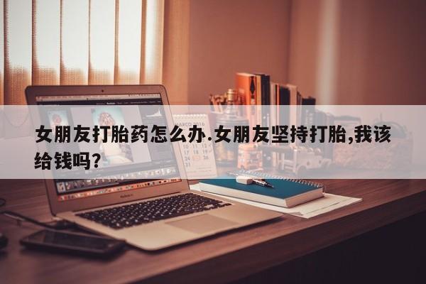 流产药叫什么名字微信怎么购买女朋友打胎药怎么办.女朋友坚持打胎,我该给钱吗？