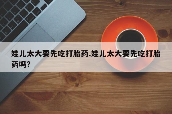 流产药叫什么名字微信怎么购买娃儿太大要先吃打胎药.娃儿太大要先吃打胎药吗？