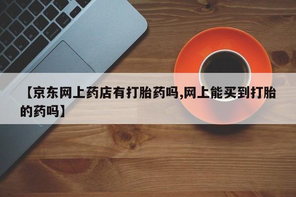 流产药叫什么名字微信怎么购买【京东网上药店有打胎药吗,网上能买到打胎的药吗】