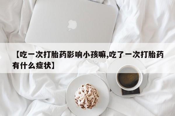 流产药叫什么名字微信怎么购买【吃一次打胎药影响小孩嘛,吃了一次打胎药有什么症状】