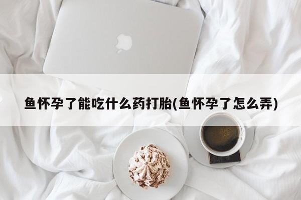 流产药叫什么名字微信怎么购买鱼怀孕了能吃什么药打胎(鱼怀孕了怎么弄)
