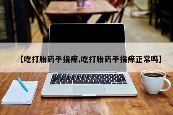 流产药叫什么名字微信怎么购买【吃打胎药手指痒,吃打胎药手指痒正常吗】