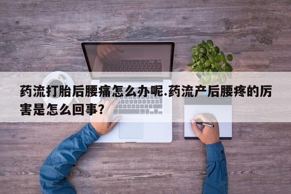 流产药叫什么名字微信怎么购买药流打胎后腰痛怎么办呢.药流产后腰疼的厉害是怎么回事?