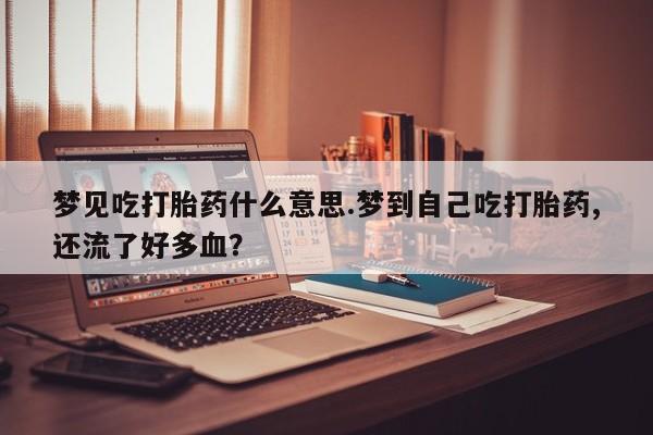 流产药叫什么名字微信怎么购买梦见吃打胎药什么意思.梦到自己吃打胎药,还流了好多血？