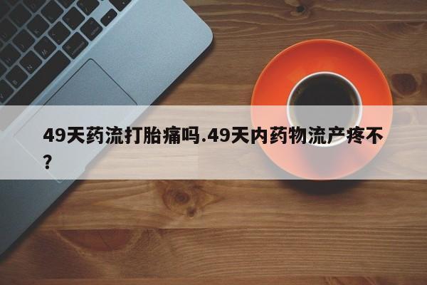 流产药叫什么名字微信怎么购买49天药流打胎痛吗.49天内药物流产疼不?