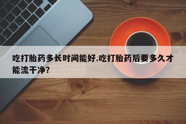 流产药叫什么名字微信怎么购买吃打胎药多长时间能好.吃打胎药后要多久才能流干净？