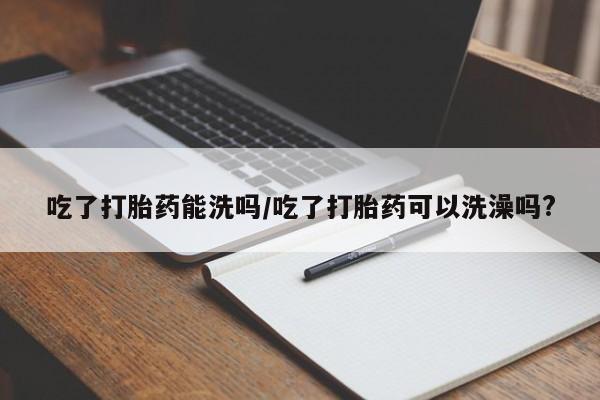 流产药叫什么名字微信怎么购买吃了打胎药能洗吗/吃了打胎药可以洗澡吗?