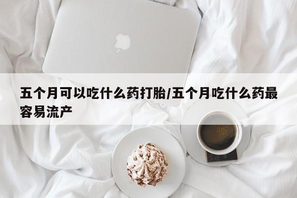 流产药叫什么名字微信怎么购买五个月可以吃什么药打胎/五个月吃什么药最容易流产