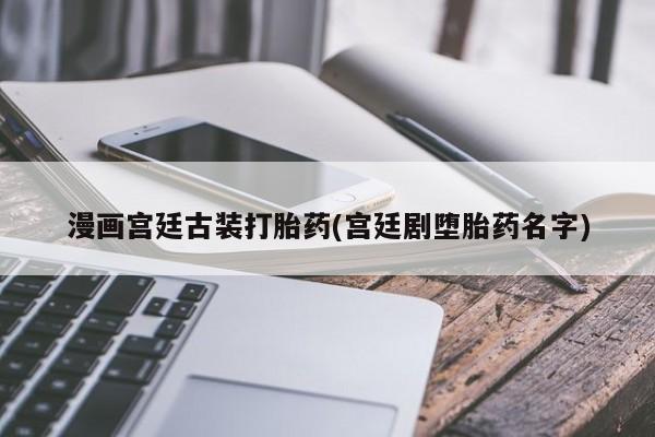 流产药叫什么名字微信怎么购买漫画宫廷古装打胎药(宫廷剧堕胎药名字)