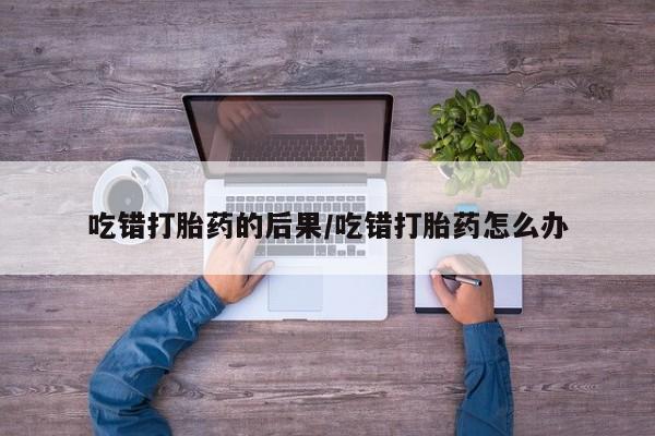 流产药叫什么名字微信怎么购买吃错打胎药的后果/吃错打胎药怎么办