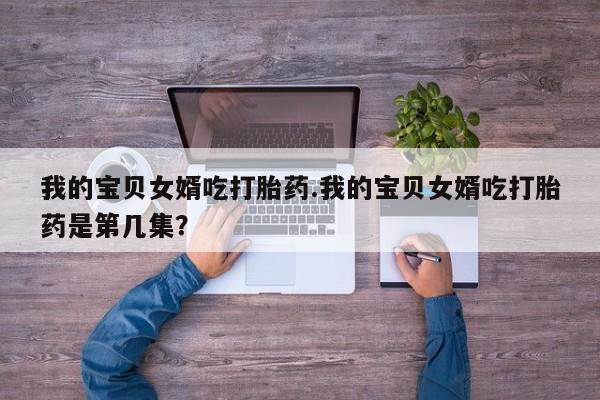 流产药叫什么名字微信怎么购买我的宝贝女婿吃打胎药.我的宝贝女婿吃打胎药是第几集？