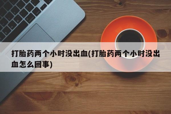 流产药叫什么名字微信怎么购买打胎药两个小时没出血(打胎药两个小时没出血怎么回事)