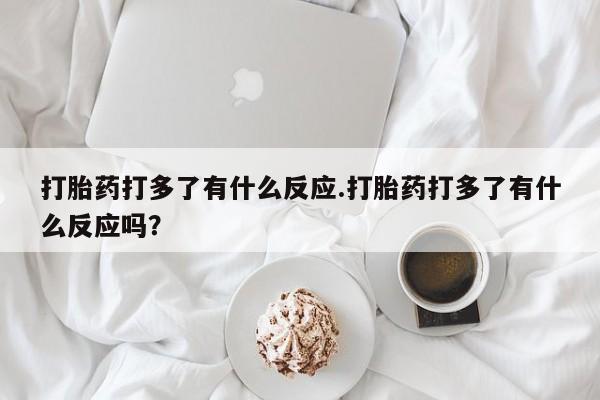 流产药叫什么名字微信怎么购买打胎药打多了有什么反应.打胎药打多了有什么反应吗？