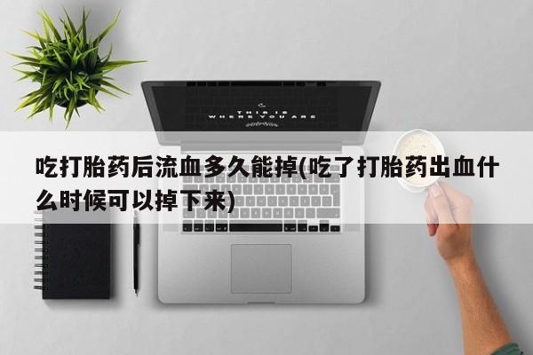 流产药叫什么名字微信怎么购买吃打胎药后流血多久能掉(吃了打胎药出血什么时候可以掉下来)