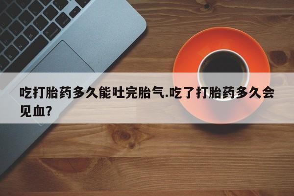 流产药叫什么名字微信怎么购买吃打胎药多久能吐完胎气.吃了打胎药多久会见血？