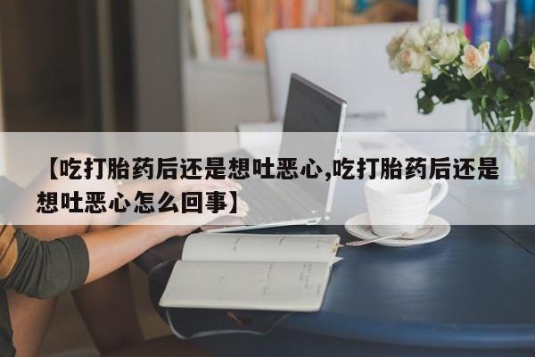 流产药叫什么名字微信怎么购买【吃打胎药后还是想吐恶心,吃打胎药后还是想吐恶心怎么回事】