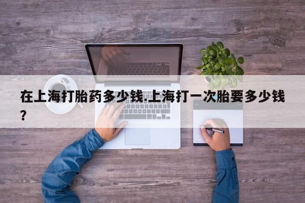 流产药叫什么名字微信怎么购买在上海打胎药多少钱.上海打一次胎要多少钱？