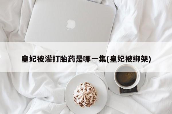 流产药叫什么名字微信怎么购买皇妃被灌打胎药是哪一集(皇妃被绑架)
