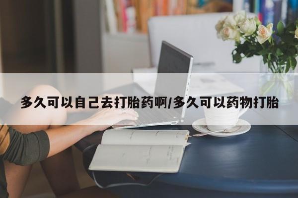 流产药叫什么名字微信怎么购买多久可以自己去打胎药啊/多久可以药物打胎