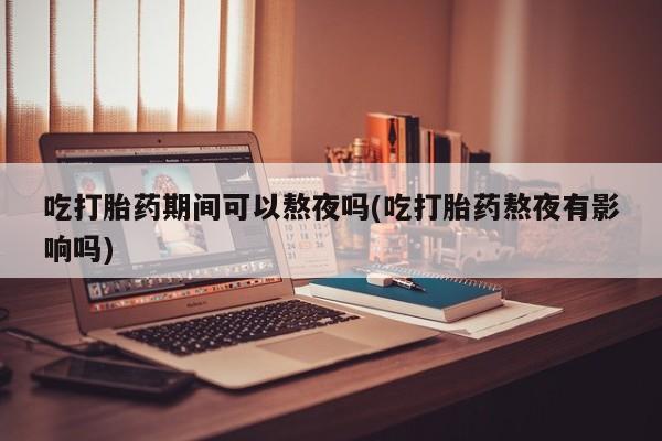 流产药叫什么名字微信怎么购买吃打胎药期间可以熬夜吗(吃打胎药熬夜有影响吗)