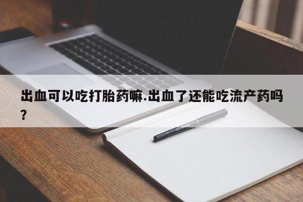 流产药叫什么名字微信怎么购买出血可以吃打胎药嘛.出血了还能吃流产药吗？