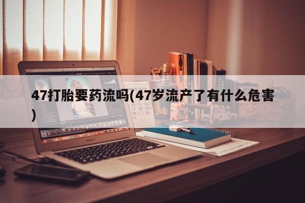 流产药叫什么名字微信怎么购买47打胎要药流吗(47岁流产了有什么危害)