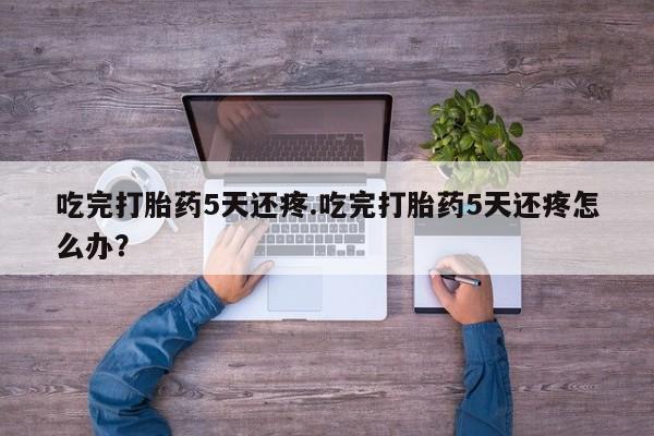 流产药叫什么名字微信怎么购买吃完打胎药5天还疼.吃完打胎药5天还疼怎么办？