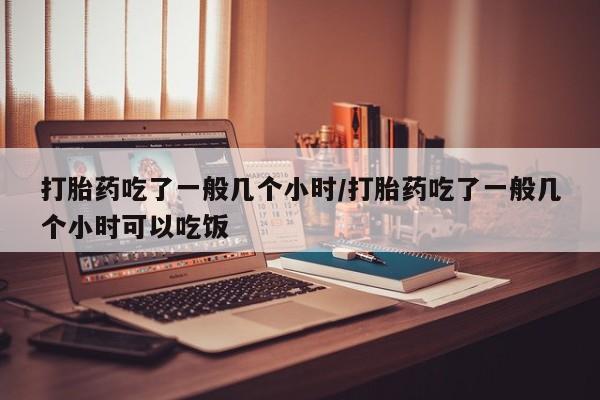 流产药叫什么名字微信怎么购买打胎药吃了一般几个小时/打胎药吃了一般几个小时可以吃饭