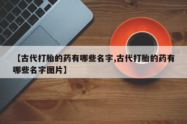 流产药叫什么名字微信怎么购买【古代打胎的药有哪些名字,古代打胎的药有哪些名字图片】