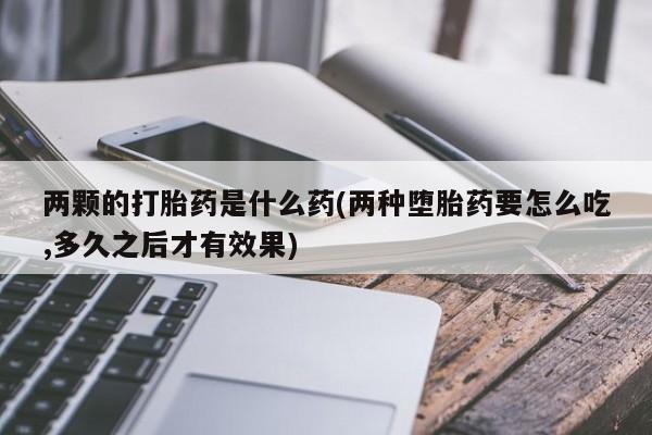 流产药叫什么名字微信怎么购买两颗的打胎药是什么药(两种堕胎药要怎么吃,多久之后才有效果)
