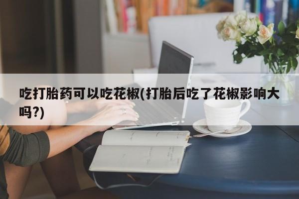 流产药叫什么名字微信怎么购买吃打胎药可以吃花椒(打胎后吃了花椒影响大吗?)