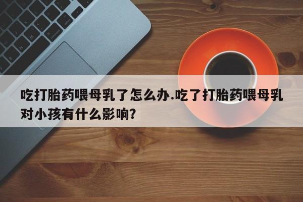 流产药叫什么名字微信怎么购买吃打胎药喂母乳了怎么办.吃了打胎药喂母乳对小孩有什么影响？