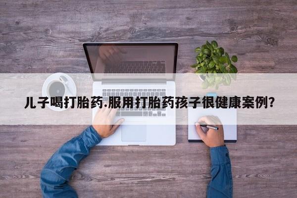 流产药叫什么名字微信怎么购买儿子喝打胎药.服用打胎药孩子很健康案例？